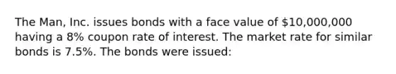 The Man, Inc. issues bonds with a face value of 10,000,000 having a 8% coupon rate of interest. The market rate for similar bonds is 7.5%. The bonds were issued: