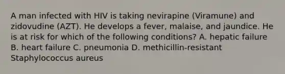 A man infected with HIV is taking nevirapine (Viramune) and zidovudine (AZT). He develops a fever, malaise, and jaundice. He is at risk for which of the following conditions? A. hepatic failure B. heart failure C. pneumonia D. methicillin-resistant Staphylococcus aureus