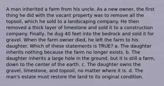 A man inherited a farm from his uncle. As a new owner, the first thing he did with the vacant property was to remove all the topsoil, which he sold to a landscaping company. He then removed a thick layer of limestone and sold it to a construction company. Finally, he dug 40 feet into the bedrock and sold it for gravel. When the farm owner died, he left the farm to his daughter. Which of these statements is TRUE? a. The daughter inherits nothing because the farm no longer exists. b. The daughter inherits a large hole in the ground, but it is still a farm, down to the center of the earth. c. The daughter owns the gravel, limestone, and topsoil, no matter where it is. d. The man's estate must restore the land to its original condition.