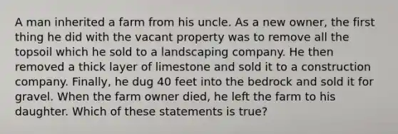 A man inherited a farm from his uncle. As a new owner, the first thing he did with the vacant property was to remove all the topsoil which he sold to a landscaping company. He then removed a thick layer of limestone and sold it to a construction company. Finally, he dug 40 feet into the bedrock and sold it for gravel. When the farm owner died, he left the farm to his daughter. Which of these statements is true?