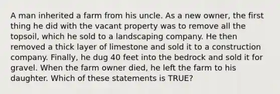 A man inherited a farm from his uncle. As a new owner, the first thing he did with the vacant property was to remove all the topsoil, which he sold to a landscaping company. He then removed a thick layer of limestone and sold it to a construction company. Finally, he dug 40 feet into the bedrock and sold it for gravel. When the farm owner died, he left the farm to his daughter. Which of these statements is TRUE?