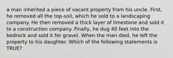 a man inherited a piece of vacant property from his uncle. First, he removed all the top-soil, which he sold to a landscaping company. He then removed a thick layer of limestone and sold it to a construction company. Finally, he dug 40 feet into the bedrock and sold it for gravel. When the man died, he left the property to his daughter. Which of the following statements is TRUE?