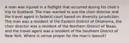 A man was injured in a fistfight that occurred during his choir's trip to Scotland. The man wanted to sue the choir director and the travel agent in federal court based on diversity jurisdiction. The man was a resident of the Eastern District of Oklahoma, the choir director was a resident of the Northern District of Texas, and the travel agent was a resident of the Southern District of New York. Where is venue proper for the man's lawsuit?