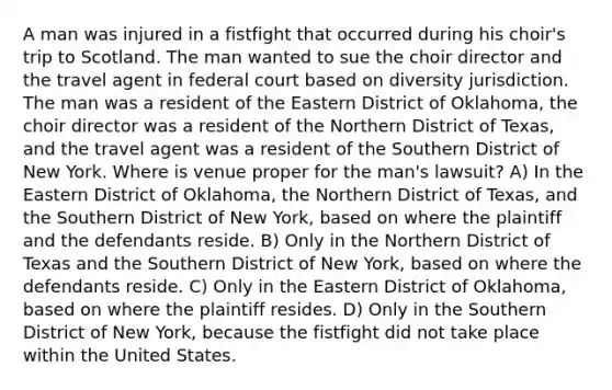 A man was injured in a fistfight that occurred during his choir's trip to Scotland. The man wanted to sue the choir director and the travel agent in federal court based on diversity jurisdiction. The man was a resident of the Eastern District of Oklahoma, the choir director was a resident of the Northern District of Texas, and the travel agent was a resident of the Southern District of New York. Where is venue proper for the man's lawsuit? A) In the Eastern District of Oklahoma, the Northern District of Texas, and the Southern District of New York, based on where the plaintiff and the defendants reside. B) Only in the Northern District of Texas and the Southern District of New York, based on where the defendants reside. C) Only in the Eastern District of Oklahoma, based on where the plaintiff resides. D) Only in the Southern District of New York, because the fistfight did not take place within the United States.