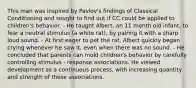 This man was inspired by Pavlov's findings of Classical Conditioning and sought to find out if CC could be applied to children's behavior. - He taught Albert, an 11 month old infant, to fear a neutral stimulus (a white rat), by pairing it with a sharp loud sound. - At first eager to pet the rat, Albert quickly began crying whenever he saw it, even when there was no sound. - He concluded that parents can mold children's behavior by carefully controlling stimulus - response associations. He viewed development as a continuous process, with increasing quantity and strength of these associations.