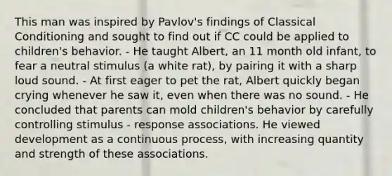 This man was inspired by Pavlov's findings of Classical Conditioning and sought to find out if CC could be applied to children's behavior. - He taught Albert, an 11 month old infant, to fear a neutral stimulus (a white rat), by pairing it with a sharp loud sound. - At first eager to pet the rat, Albert quickly began crying whenever he saw it, even when there was no sound. - He concluded that parents can mold children's behavior by carefully controlling stimulus - response associations. He viewed development as a continuous process, with increasing quantity and strength of these associations.