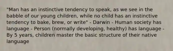 "Man has an instinctive tendency to speak, as we see in the babble of our young children, while no child has an instinctive tendency to bake, brew, or write" - Darwin - Human society has language - Person (normally developing, healthy) has language - By 5 years, children master the basic structure of their native language