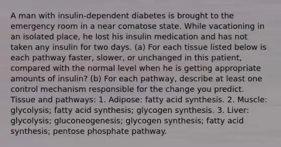 A man with insulin-dependent diabetes is brought to the emergency room in a near comatose state. While vacationing in an isolated place, he lost his insulin medication and has not taken any insulin for two days. (a) For each tissue listed below is each pathway faster, slower, or unchanged in this patient, compared with the normal level when he is getting appropriate amounts of insulin? (b) For each pathway, describe at least one control mechanism responsible for the change you predict. Tissue and pathways: 1. Adipose: fatty acid synthesis. 2. Muscle: glycolysis; fatty acid synthesis; glycogen synthesis. 3. Liver: glycolysis; gluconeogenesis; glycogen synthesis; fatty acid synthesis; pentose phosphate pathway.