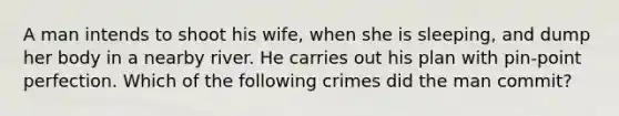 A man intends to shoot his wife, when she is sleeping, and dump her body in a nearby river. He carries out his plan with pin-point perfection. Which of the following crimes did the man commit?