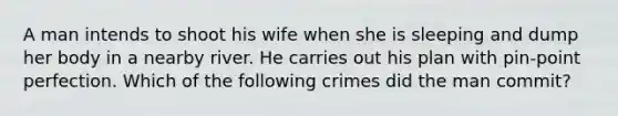 A man intends to shoot his wife when she is sleeping and dump her body in a nearby river. He carries out his plan with pin-point perfection. Which of the following crimes did the man commit?