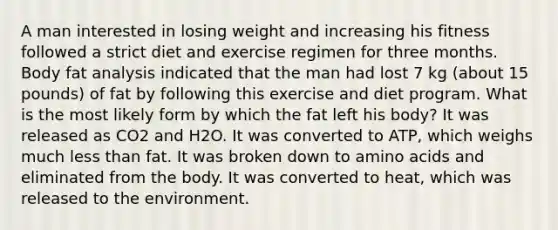 A man interested in losing weight and increasing his fitness followed a strict diet and exercise regimen for three months. Body fat analysis indicated that the man had lost 7 kg (about 15 pounds) of fat by following this exercise and diet program. What is the most likely form by which the fat left his body? It was released as CO2 and H2O. It was converted to ATP, which weighs much less than fat. It was broken down to amino acids and eliminated from the body. It was converted to heat, which was released to the environment.