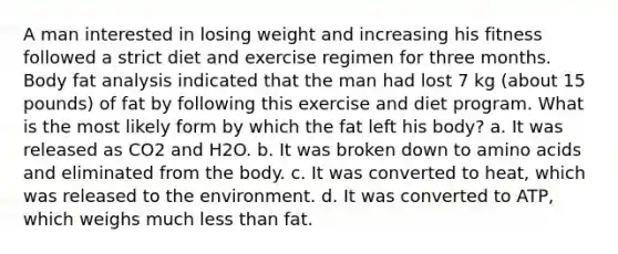 A man interested in losing weight and increasing his fitness followed a strict diet and exercise regimen for three months. Body fat analysis indicated that the man had lost 7 kg (about 15 pounds) of fat by following this exercise and diet program. What is the most likely form by which the fat left his body? a. It was released as CO2 and H2O. b. It was broken down to <a href='https://www.questionai.com/knowledge/k9gb720LCl-amino-acids' class='anchor-knowledge'>amino acids</a> and eliminated from the body. c. It was converted to heat, which was released to the environment. d. It was converted to ATP, which weighs much <a href='https://www.questionai.com/knowledge/k7BtlYpAMX-less-than' class='anchor-knowledge'>less than</a> fat.