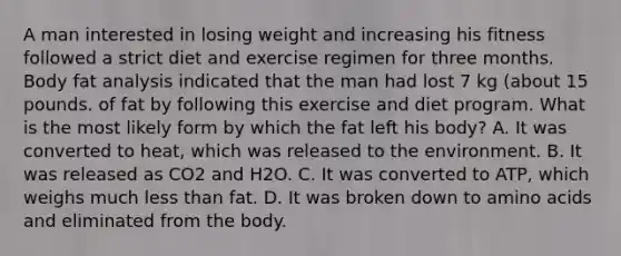 A man interested in losing weight and increasing his fitness followed a strict diet and exercise regimen for three months. Body fat analysis indicated that the man had lost 7 kg (about 15 pounds. of fat by following this exercise and diet program. What is the most likely form by which the fat left his body? A. It was converted to heat, which was released to the environment. B. It was released as CO2 and H2O. C. It was converted to ATP, which weighs much <a href='https://www.questionai.com/knowledge/k7BtlYpAMX-less-than' class='anchor-knowledge'>less than</a> fat. D. It was broken down to <a href='https://www.questionai.com/knowledge/k9gb720LCl-amino-acids' class='anchor-knowledge'>amino acids</a> and eliminated from the body.