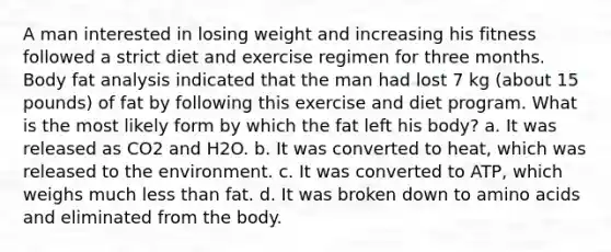 A man interested in losing weight and increasing his fitness followed a strict diet and exercise regimen for three months. Body fat analysis indicated that the man had lost 7 kg (about 15 pounds) of fat by following this exercise and diet program. What is the most likely form by which the fat left his body? a. It was released as CO2 and H2O. b. It was converted to heat, which was released to the environment. c. It was converted to ATP, which weighs much less than fat. d. It was broken down to amino acids and eliminated from the body.