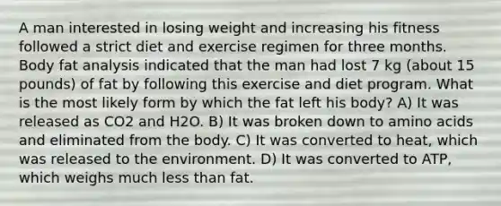 A man interested in losing weight and increasing his fitness followed a strict diet and exercise regimen for three months. Body fat analysis indicated that the man had lost 7 kg (about 15 pounds) of fat by following this exercise and diet program. What is the most likely form by which the fat left his body? A) It was released as CO2 and H2O. B) It was broken down to amino acids and eliminated from the body. C) It was converted to heat, which was released to the environment. D) It was converted to ATP, which weighs much less than fat.