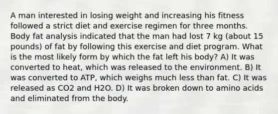 A man interested in losing weight and increasing his fitness followed a strict diet and exercise regimen for three months. Body fat analysis indicated that the man had lost 7 kg (about 15 pounds) of fat by following this exercise and diet program. What is the most likely form by which the fat left his body? A) It was converted to heat, which was released to the environment. B) It was converted to ATP, which weighs much less than fat. C) It was released as CO2 and H2O. D) It was broken down to amino acids and eliminated from the body.