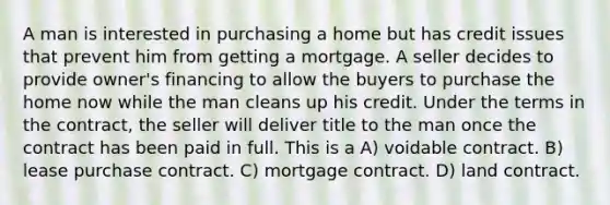 A man is interested in purchasing a home but has credit issues that prevent him from getting a mortgage. A seller decides to provide owner's financing to allow the buyers to purchase the home now while the man cleans up his credit. Under the terms in the contract, the seller will deliver title to the man once the contract has been paid in full. This is a A) voidable contract. B) lease purchase contract. C) mortgage contract. D) land contract.