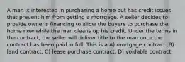 A man is interested in purchasing a home but has credit issues that prevent him from getting a mortgage. A seller decides to provide owner's financing to allow the buyers to purchase the home now while the man cleans up his credit. Under the terms in the contract, the seller will deliver title to the man once the contract has been paid in full. This is a A) mortgage contract. B) land contract. C) lease purchase contract. D) voidable contract.