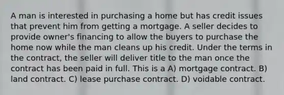 A man is interested in purchasing a home but has credit issues that prevent him from getting a mortgage. A seller decides to provide owner's financing to allow the buyers to purchase the home now while the man cleans up his credit. Under the terms in the contract, the seller will deliver title to the man once the contract has been paid in full. This is a A) mortgage contract. B) land contract. C) lease purchase contract. D) voidable contract.