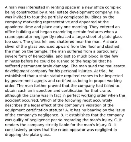 A man was interested in renting space in a new office complex being constructed by a real estate development company. He was invited to tour the partially completed buildings by the company marketing representative and appeared at the appointed time and place early one morning. They entered an office building and began examining certain features when a crane operator negligently released a large sheet of plate glass too soon. The glass fell and shattered near the man. A sharp sliver of the glass bounced upward from the floor and slashed the man on the temple. The man suffered from a particularly severe form of hemophilia, and lost so much blood in the few minutes before he could be rushed to the hospital that he suffered permanent brain damage. The man sued the real estate development company for his personal injuries. At trial, he established that a state statute required cranes to be inspected by government agents and certified as being in proper working order. The man further proved that the company had failed to obtain such an inspection and certification for that crane, although the crane was in fact in perfect working order when the accident occurred. Which of the following most accurately describes the legal effect of the company's violation of the equipment certification statute? A. It has no bearing on the issue of the company's negligence. B. It establishes that the company was guilty of negligence per se regarding the man's injury. C. It renders the company strictly liable for the man's injury. D. It conclusively proves that the crane operator was negligent in dropping the plate glass.