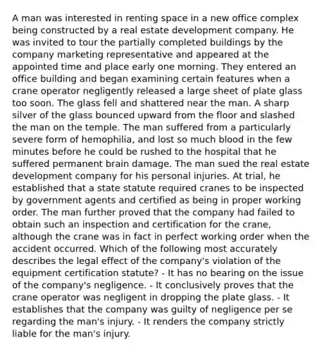 A man was interested in renting space in a new office complex being constructed by a real estate development company. He was invited to tour the partially completed buildings by the company marketing representative and appeared at the appointed time and place early one morning. They entered an office building and began examining certain features when a crane operator negligently released a large sheet of plate glass too soon. The glass fell and shattered near the man. A sharp silver of the glass bounced upward from the floor and slashed the man on the temple. The man suffered from a particularly severe form of hemophilia, and lost so much blood in the few minutes before he could be rushed to the hospital that he suffered permanent brain damage. The man sued the real estate development company for his personal injuries. At trial, he established that a state statute required cranes to be inspected by government agents and certified as being in proper working order. The man further proved that the company had failed to obtain such an inspection and certification for the crane, although the crane was in fact in perfect working order when the accident occurred. Which of the following most accurately describes the legal effect of the company's violation of the equipment certification statute? - It has no bearing on the issue of the company's negligence. - It conclusively proves that the crane operator was negligent in dropping the plate glass. - It establishes that the company was guilty of negligence per se regarding the man's injury. - It renders the company strictly liable for the man's injury.