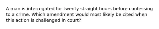 A man is interrogated for twenty straight hours before confessing to a crime. Which amendment would most likely be cited when this action is challenged in court?