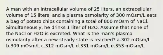 A man with an intracellular volume of 25 liters, an extracellular volume of 15 liters, and a plasma osmolarity of 300 mOsm/L eats a bag of potato chips containing a total of 800 mOsm of NaCl. Simultaneously, he drinks 1 liter of H2O. Assume that none of the NaCl or H2O is excreted. What is the man's plasma osmolarity after a new steady state is reached? a.302 mOsm/L b.309 mOsm/L c.312 mOsm/L d.331 mOsm/L e.353 mOsm/L