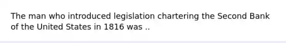 The man who introduced legislation chartering the Second Bank of the United States in 1816 was ..