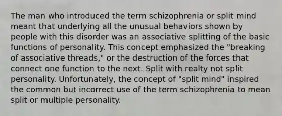 The man who introduced the term schizophrenia or split mind meant that underlying all the unusual behaviors shown by people with this disorder was an associative splitting of the basic functions of personality. This concept emphasized the "breaking of associative threads," or the destruction of the forces that connect one function to the next. Split with realty not split personality. Unfortunately, the concept of "split mind" inspired the common but incorrect use of the term schizophrenia to mean split or multiple personality.