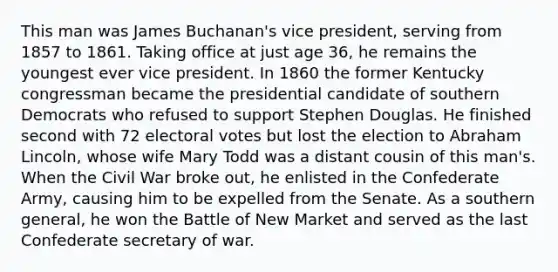 This man was James Buchanan's vice president, serving from 1857 to 1861. Taking office at just age 36, he remains the youngest ever vice president. In 1860 the former Kentucky congressman became the presidential candidate of southern Democrats who refused to support Stephen Douglas. He finished second with 72 electoral votes but lost the election to Abraham Lincoln, whose wife Mary Todd was a distant cousin of this man's. When the Civil War broke out, he enlisted in the Confederate Army, causing him to be expelled from the Senate. As a southern general, he won the Battle of New Market and served as the last Confederate secretary of war.