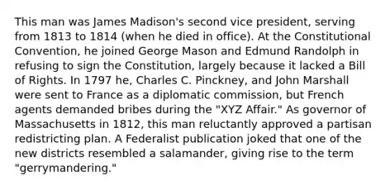 This man was James Madison's second vice president, serving from 1813 to 1814 (when he died in office). At the Constitutional Convention, he joined George Mason and Edmund Randolph in refusing to sign the Constitution, largely because it lacked a Bill of Rights. In 1797 he, Charles C. Pinckney, and John Marshall were sent to France as a diplomatic commission, but French agents demanded bribes during the "XYZ Affair." As governor of Massachusetts in 1812, this man reluctantly approved a partisan redistricting plan. A Federalist publication joked that one of the new districts resembled a salamander, giving rise to the term "gerrymandering."