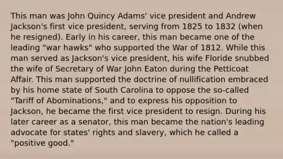 This man was John Quincy Adams' vice president and Andrew Jackson's first vice president, serving from 1825 to 1832 (when he resigned). Early in his career, this man became one of the leading "war hawks" who supported the War of 1812. While this man served as Jackson's vice president, his wife Floride snubbed the wife of Secretary of War John Eaton during the Petticoat Affair. This man supported the doctrine of nullification embraced by his home state of South Carolina to oppose the so-called "Tariff of Abominations," and to express his opposition to Jackson, he became the first vice president to resign. During his later career as a senator, this man became the nation's leading advocate for states' rights and slavery, which he called a "positive good."