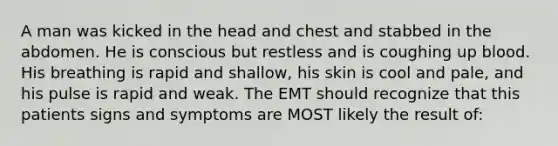 A man was kicked in the head and chest and stabbed in the abdomen. He is conscious but restless and is coughing up blood. His breathing is rapid and shallow, his skin is cool and pale, and his pulse is rapid and weak. The EMT should recognize that this patients signs and symptoms are MOST likely the result of: