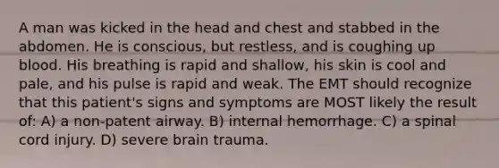 A man was kicked in the head and chest and stabbed in the abdomen. He is conscious, but restless, and is coughing up blood. His breathing is rapid and shallow, his skin is cool and pale, and his pulse is rapid and weak. The EMT should recognize that this patient's signs and symptoms are MOST likely the result of: A) a non-patent airway. B) internal hemorrhage. C) a spinal cord injury. D) severe brain trauma.