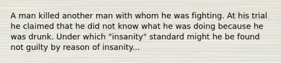 A man killed another man with whom he was fighting. At his trial he claimed that he did not know what he was doing because he was drunk. Under which "insanity" standard might he be found not guilty by reason of insanity...