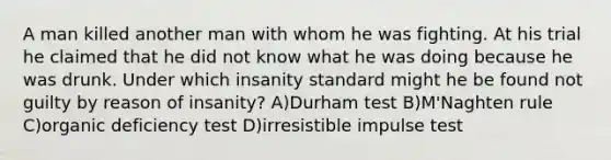 A man killed another man with whom he was fighting. At his trial he claimed that he did not know what he was doing because he was drunk. Under which insanity standard might he be found not guilty by reason of insanity? A)Durham test B)M'Naghten rule C)organic deficiency test D)irresistible impulse test