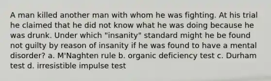 A man killed another man with whom he was fighting. At his trial he claimed that he did not know what he was doing because he was drunk. Under which "insanity" standard might he be found not guilty by reason of insanity if he was found to have a mental disorder? a. M'Naghten rule b. organic deficiency test c. Durham test d. irresistible impulse test