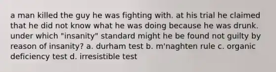 a man killed the guy he was fighting with. at his trial he claimed that he did not know what he was doing because he was drunk. under which "insanity" standard might he be found not guilty by reason of insanity? a. durham test b. m'naghten rule c. organic deficiency test d. irresistible test