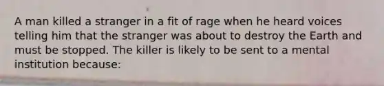 A man killed a stranger in a fit of rage when he heard voices telling him that the stranger was about to destroy the Earth and must be stopped. The killer is likely to be sent to a mental institution because: