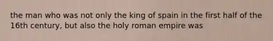 the man who was not only the king of spain in the first half of the 16th century, but also the holy roman empire was