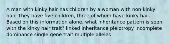 A man with kinky hair has children by a woman with non-kinky hair. They have five children, three of whom have kinky hair. Based on this information alone, what inheritance pattern is seen with the kinky hair trait? linked inheritance pleiotropy incomplete dominance single-gene trait multiple alleles