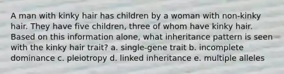 A man with kinky hair has children by a woman with non-kinky hair. They have five children, three of whom have kinky hair. Based on this information alone, what inheritance pattern is seen with the kinky hair trait? a. single-gene trait b. incomplete dominance c. pleiotropy d. linked inheritance e. multiple alleles