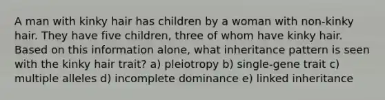 A man with kinky hair has children by a woman with non-kinky hair. They have five children, three of whom have kinky hair. Based on this information alone, what inheritance pattern is seen with the kinky hair trait? a) pleiotropy b) single-gene trait c) multiple alleles d) incomplete dominance e) linked inheritance