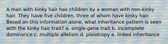 A man with kinky hair has children by a woman with non-kinky hair. They have five children, three of whom have kinky hair. Based on this information alone, what inheritance pattern is seen with the kinky hair trait? a. single-gene trait b. incomplete dominance c. multiple allelism d. pleiotropy e. linked inheritance