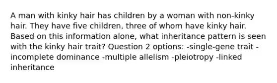 A man with kinky hair has children by a woman with non-kinky hair. They have five children, three of whom have kinky hair. Based on this information alone, what inheritance pattern is seen with the kinky hair trait? Question 2 options: -single-gene trait -incomplete dominance -multiple allelism -pleiotropy -linked inheritance