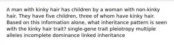 A man with kinky hair has children by a woman with non-kinky hair. They have five children, three of whom have kinky hair. Based on this information alone, what inheritance pattern is seen with the kinky hair trait? single-gene trait pleiotropy multiple alleles incomplete dominance linked inheritance