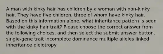 A man with kinky hair has children by a woman with non-kinky hair. They have five children, three of whom have kinky hair. Based on this information alone, what inheritance pattern is seen with the kinky hair trait? Please choose the correct answer from the following choices, and then select the submit answer button. single-gene trait incomplete dominance multiple alleles linked inheritance pleiotropy