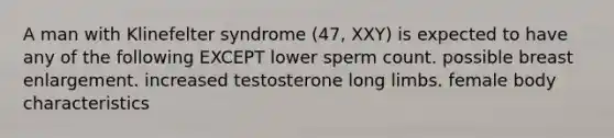 A man with Klinefelter syndrome (47, XXY) is expected to have any of the following EXCEPT lower sperm count. possible breast enlargement. increased testosterone long limbs. female body characteristics