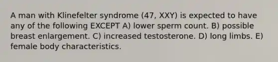 A man with Klinefelter syndrome (47, XXY) is expected to have any of the following EXCEPT A) lower sperm count. B) possible breast enlargement. C) increased testosterone. D) long limbs. E) female body characteristics.