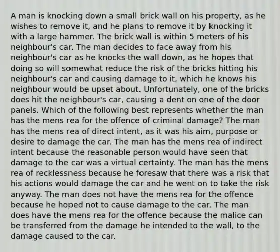 A man is knocking down a small brick wall on his property, as he wishes to remove it, and he plans to remove it by knocking it with a large hammer. The brick wall is within 5 meters of his neighbour's car. The man decides to face away from his neighbour's car as he knocks the wall down, as he hopes that doing so will somewhat reduce the risk of the bricks hitting his neighbour's car and causing damage to it, which he knows his neighbour would be upset about. Unfortunately, one of the bricks does hit the neighbour's car, causing a dent on one of the door panels. Which of the following best represents whether the man has the mens rea for the offence of criminal damage? The man has the mens rea of direct intent, as it was his aim, purpose or desire to damage the car. The man has the mens rea of indirect intent because the reasonable person would have seen that damage to the car was a virtual certainty. The man has the mens rea of recklessness because he foresaw that there was a risk that his actions would damage the car and he went on to take the risk anyway. The man does not have the mens rea for the offence because he hoped not to cause damage to the car. The man does have the mens rea for the offence because the malice can be transferred from the damage he intended to the wall, to the damage caused to the car.